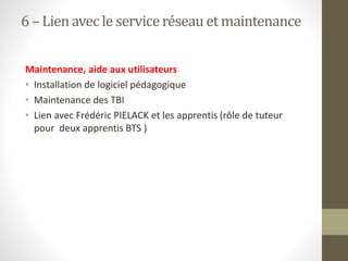 6 – Lienavec le serviceréseau et maintenance
Maintenance, aide aux utilisateurs
• Installation de logiciel pédagogique
• Maintenance des TBI
• Lien avec Frédéric PIELACK et les apprentis (rôle de tuteur
pour deux apprentis BTS )
 