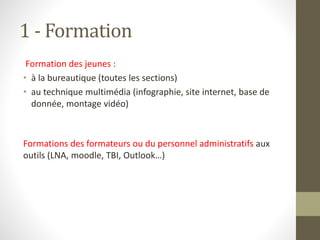 1 - Formation
Formation des jeunes :
• à la bureautique (toutes les sections)
• au technique multimédia (infographie, site internet, base de
donnée, montage vidéo)
Formations des formateurs ou du personnel administratifs aux
outils (LNA, moodle, TBI, Outlook…)
 