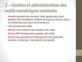 2 – Gestion et administration des
outils numériques existants
• Moodle (création des comptes, mdp, gestion des cours,
gestions des inscriptions, création de cours ou de test, aide à
la création de cours pour les formateurs)
• LNA (création des mdp)
• Réseau Local (création des comptes, des mdp)
• Réseau WIFI (création des comptes, des mdp)
• Gestion des prestations d’hébergement des dispositifs
localisés à l’extérieur site internet, de moodle
 