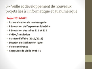 5 – Veille et développementde nouveaux
projetsliés à l’informatiqueet au numérique
Projet 2011-2012
• Externalisation de la messagerie
• Rénovation de l’espace multimédia
• Rénovation des salles 211 et 212
• Vidéo /simulation
• Plateau d’affaire (2012/2013)
• Support de stockage en ligne
• Visio conférence
• Ressource de vidéo Web TV
 