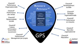 GPS
CheckUP
Performance
Organisationnelle
CheckUP
Performance
des ventes
CheckUP
Performance
Management par projets
CheckUP
Développement
durable
CheckUP
Stratégie
organisationnelle
CheckUP
Culture
D’Innovation
Firmes privées
Gouvernement
CheckUP
Bien-être
organisationnel
CheckUP
Réputation
CheckUP
Performance
en industrie
CheckUP
Responsabilité
sociale
Agilité
Collaboration
Compétence
Apprentissage
Prise de décision
Diversité / Inclusion
Efficience
Empathie
Gouvernance
Humanité
Loyauté
But / Valeurs
Résilience
Ressources
Confiance
Responsabilité
sociale
Stratégie
Forces
Travail d’équipe
Contexte verbal
Bien-être
Culture
Engagement
Innovation
Alignment
Leadership
Talent
Réputation
Communauté
Alignement
Humaniser la
Performance MC
 