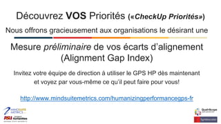 Nous offrons gracieusement aux organisations le désirant une
Mesure préliminaire de vos écarts d’alignement
(Alignment Gap Index)
Invitez votre équipe de direction à utiliser le GPS HP dès maintenant
et voyez par vous-même ce qu’il peut faire pour vous!
http://www.mindsuitemetrics.com/humanizingperformancegps-fr
Découvrez VOS Priorités («CheckUp Priorités»)
 