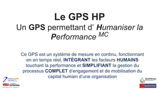 Le GPS HP
Un GPS permettant d’ Humaniser la
Performance MC
Ce GPS est un système de mesure en continu, fonctionnant
en en temps réel, INTÈGRANT les facteurs HUMAINS
touchant la performance et SIMPLIFIANT la gestion du
processus COMPLET d’engagement et de mobilisation du
capital humain d’une organisation
 