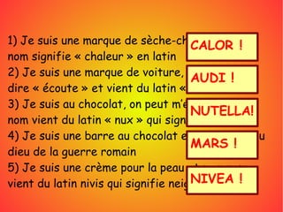 1) Je suis une marque de sèche-cheveux et mon
nom signifie « chaleur » en latin 
2) Je suis une marque de voiture, mon nom veut
dire « écoute » et vient du latin « audire »
3) Je suis au chocolat, on peut m’étaler et mon
nom vient du latin « nux » qui signifie noisette
4) Je suis une barre au chocolat et j’ai le nom du
dieu de la guerre romain
5) Je suis une crème pour la peau et mon nom
vient du latin nivis qui signifie neige
CALOR !
AUDI !
NUTELLA!
MARS !
NIVEA !
 