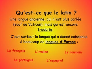 Qu'est-ce que le latin ?
Une langue ancienne, qui n'est plus parlée
(sauf au Vatican), mais qui est encore
traduite.
C'est surtout la langue qui a donné naissance
à beaucoup de langues d'Europe :
Le français
Le portugais
L'italien
L'espagnol
Le roumain
 