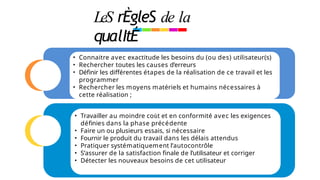 LeS rÈgleS de la
qualItÉ
• Connaitre avec exactitude les besoins du (ou des) utilisateur(s)
• Rechercher toutes les causes d’erreurs
• Définir les différentes étapes de la réalisation de ce travail et les
programmer
• Rechercher les moyens matériels et humains nécessaires à
cette réalisation ;
• Travailler au moindre coût et en conformité avec les exigences
définies dans la phase précédente
• Faire un ou plusieurs essais, si nécessaire
• Fournir le produit du travail dans les délais attendus
• Pratiquer systématiquement l’autocontrôle
• S’assurer de la satisfaction finale de l’utilisateur et corriger
• Détecter les nouveaux besoins de cet utilisateur
 