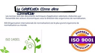 La CeRtIFICatIOn C
O
m
m
e aRme
COmmeRCIale
Les normes sont des documents techniques d'application volontaire, élaborées par
l'ensemble des acteurs économiques sous la direction des organismes de normalisation.
ISO (Organisation internationale de normalisation) est le plus grand organisme de
normalisation au monde.
 