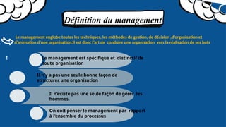 Définition du management
Le management englobe toutes les techniques, les méthodes de gestion, de décision ,d’organisation et
d’animation d’une organisation.Il est donc l’art de conduire une organisation vers la réalisation de ses buts
I Le management est spécifique et distinctif de
toute organisation
II n’y a pas une seule bonne façon de
structurer une organisation
Il n’existe pas une seule façon de gérer les
hommes.
On doit penser le management par rapport
à l’ensemble du processus
 
