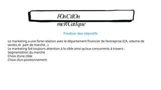 FOnCtIOn
meRCatIque
Fixation des objectifs
Le marketing a une forte relation avec le département financier de l’entreprise (CA, volume de
ventes et part de marché…)
Le marketing fait toujours attention à la cible ainsi qu’aux concurrents à travers :
Segmentation du marché
Choix d’une cible
Choix d’un positionnement
 