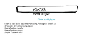 FOnCtIOn
meRCatIque
Choix stratégiques
Selon la cible et les objectifs marketing, l’entreprise choisit sa
stratégie : Diversification produit
Diversification marché
Diversification pure et
simple Concentration
 