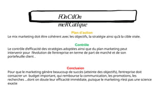 FOnCtIOn
meRCatIque
Plan d’action
Le mix marketing doit être cohérent avec les objectifs, la stratégie ainsi qu’à la cible visée.
Contrôle
Le contrôle d’efficacité des stratégies adoptées ainsi que du plan marketing peut
intervenir pour l’évolution de l’entreprise en terme de part de marché et de son
portefeuille client .
Conclusion
Pour que le marketing génère beaucoup de succès (atteinte des objectifs), l’entreprise doit
consacrer un budget important, qui rembourse la communication, les promotions, les
recherches …dont on doute leur efficacité immédiate, puisque le marketing n’est pas une science
exacte
 