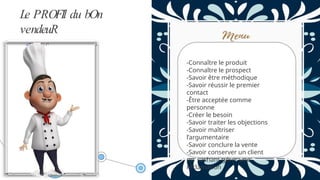 Le PROFIl du bOn
vendeuR
-Connaître le produit
-Connaître le prospect
-Savoir être méthodique
-Savoir réussir le premier
contact
-Être acceptée comme
personne
-Créer le besoin
-Savoir traiter les objections
-Savoir maîtriser
l’argumentaire
-Savoir conclure la vente
-Savoir conserver un client
en sachant gérer une
réclamation
 