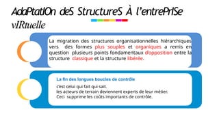 AdaPtatIOn deS StructureS À l’entrePrISe
vIRtuelle
La migration des structures organisationnelles hiérarchiques
vers des formes plus souples et organiques a remis en
question plusieurs points fondamentaux d’opposition entre la
structure classique et la structure libérée.
La ﬁn des longues boucles de contrôle
c’est celui qui fait qui sait.
les acteurs de terrain deviennent experts de leur métier.
Ceci supprime les coûts importants de contrôle.
 