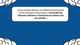 D’une manière étendue, on définit l’environnement
d’une entreprise comme étant « l’ensemble des
éléments extérieurs à l’entreprise en relation avec
ses activités ».
 
