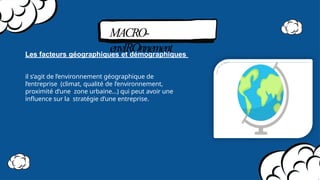 MACRO-
envIROnnement
Les facteurs géographiques et démographiques
il s’agit de l’environnement géographique de
l’entreprise (climat, qualité de l’environnement,
proximité d’une zone urbaine…) qui peut avoir une
inﬂuence sur la stratégie d’une entreprise.
 