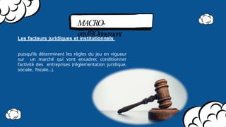 MACRO-
envIROnnement
Les facteurs juridiques et institutionnels
puisqu’ils déterminent les règles du jeu en vigueur
sur un marché qui vont encadrer, conditionner
l’activité des entreprises (réglementation juridique,
sociale, fiscale…).
 