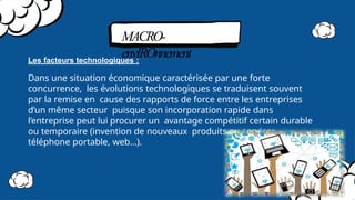 MACRO-
envIROnnement
Les facteurs technologiques :
Dans une situation économique caractérisée par une forte
concurrence, les évolutions technologiques se traduisent souvent
par la remise en cause des rapports de force entre les entreprises
d’un même secteur puisque son incorporation rapide dans
l’entreprise peut lui procurer un avantage compétitif certain durable
ou temporaire (invention de nouveaux produits ou services –
téléphone portable, web…).
 