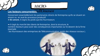 MACRO-
envIROnnement
Les facteurs concurrentiels
Concernent essentiellement les partenaires directs de l’entreprise qu’ils se situent en
amont ou en aval du processus productif.
➡ En amont, il s’agira du poids que les fournisseurs
➡ il s’agit du marché des clients de l’entreprise, dont la structure, le
nombre d’acteurs peut avoir des conséquences importantes sur le devenir de la firme
(exemple
: les fournisseurs des entreprises de Télécommunication, poids des réseaux sociaux ).
 