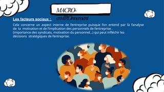 MACRO-
envIROnnement
Les facteurs sociaux :
Cela concerne un aspect interne de l’entreprise puisque l’on entend par là l’analyse
de la motivation et de l’implication des personnels de l’entreprise .
(importance des syndicats, motivation du personnel…) qui peut inﬂéchir les
décisions stratégiques de l’entreprise.
 