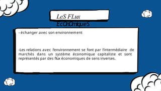 LeS FLux
ÉcOnOmIqueS
- échanger avec son environnement
-Les relations avec l’environnement se font par l’intermédiaire de
marchés dans un système économique capitaliste et sont
représentés par des ﬂux économiques de sens inverses.
 