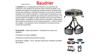 Chappuis Clément Baudrier
Le baudrier est un équipement permettant à une personne de
s'attacher a une corde et de sécuriser dans l’activité escalade. Il se
compose de sangles de serrage qui viennent enserrer le bassin et les
cuisses de la personne. Il permet de prévenir la chute dans l’activité
escalade. Pour mettre le baudrier , tu dois poser ton baudrier au sol,
c'est à dire les portes matériels vers le bas et le pontet à l'avant; il faut
ensuite mettre les sangles en ordre de façon à ce qu'aucune d'elles ne
soient vrillées. Le baudrier s'enfile comme un pantalon, chaque jambe
dans la bonne cuissarde et on le remonte jusqu'à la ceinture. Grâces
aux sangles , nous pouvons serrer le baudrier a la ceinture et aux
cuisses de la personne.
Particularité : 4 types de baudrier : 1/ Baudriers à cuisses non
réglables
2/ Baudriers à cuisses réglables
3/ Baudriers à point d'encordement unique.
4/ Baudrier intégral – Torse : Baudrier idéal pour l’initiation escalade.
des enfants.
 