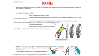 FREIN
• Le frein permet de ralentir la corde afin d’enrayer une éventuelle chute du grimpeur ou de contrôler la descente d’un grimpeur de
façon continue et progressive.
• Les étapes de l’installation du frein :
- Placer les plaquettes freins vers l'avant.
- Insérer la corde en formant une boucle dans l’ouverture de l'ATC (le brin de freinage doit être sur le côté
des plaquettes de freinage)
- Insérer le mousqueton dans le pontet du baudrier avec la porte sur le haut ou sur le côté du bras
dominant ,puis passer le mousqueton dans la boucle de corde et le câble qui est dans l'ATC.
- Verrouiller le mousqueton.
-Tester l'efficacité du système de freinage en demandant
à son collègue de regarder l’installation du frein et de simuler une chute.
• Le freinage a lieu grâce au contact de la corde et du métal composant le système. Les mains de l ’assureur régulent la force à
appliquer pour arrêter la chute. Que ce soit à la montée ou à la descente, l’assureur ne doit jamais lâcher le brin qui sort en-
dessous du frein!
• Il existe plusieurs sortes de freins, en voici quelques exemples : Grigri Huit Reverso
BOUSQUET Thomas
 