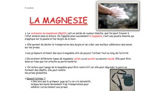 LA MAGNESIE
 Le carbonate de magnésium (MgCO3) est un solide de couleur blanche, que l’on peut trouver à
l'état minéral dans la nature. On l’appelle plus couramment la magnésie, c’est une poudre blanche qui
s’applique sur la paume et les doigts de la main.
 Elle permet de sécher la transpiration des doigts et de créer une meilleur adhérence des mains
sur les prises.
Les grimpeurs utilisent des sacs à magnésie afin de pouvoir l’utiliser tout au long de l’activité.
Ils existent différents types de magnésie: solide ou en poudre ou encore liquide. Elle peut être
dans un tissu que l’on attache au porte matériel .
 On notera que l’usage de la magnésie peut être restrictif car elle peut dégrader la paroi en
formant des dépôts, elle peut rendre
les prises glissantes.
Quand l’utiliser ?
 Dès lors que le grimpeur juge qu’il y en a la nécessité,
lorsque les mains deviennent trop transpirantes pour
adhérer correctement aux prises.
Th. Cianfrani
 