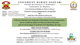 U N I V E R S I T E M A R I E N N G O U A B I
F a c u l t é d e s S c i e n c e s e t Te c h n i q u e s
S o u t e n a n c e d e M é m o i re
Pour l’obtention du Diplôme de Master ès Sciences
Mention : Sciences et Techniques
Parcours : Sciences Biologiques
Spécialité : Bioécologie et Physiologie Animales
Option : Croissance et Production Animales
Préférence alimentaire par intégration d’informations socio-environnementales
chez les Gorilles des plaines de l’Ouest (Gorilla gorilla gorilla)
dans la Forêt de Ngaga au Nord-Ouest de la République du Congo
COMPOSITION DU JURY
Président : Etienne NGUIMBI, Professeur Titulaire CAMES, FST / UMNG (Congo)
Examinateur : Joseph MPIKA, Maître de Conférences, FST / UMNG (Congo)
Rapporteur : Arsène LENGA, Professeur Titulaire CAMES, FST / UMNG (Congo)
Rabbi Dieu-Veille MISSILOU BOUKAKA
Titulaire de la Licence en Biologie et Physiologie Animales
Présenté et soutenu publiquement le 03 mai 2023
Par :
DIRECTEUR DE MEMOIRE
M. Arsène LENGA, Professeur Titulaire CAMES, FST / UMNG (Congo)
CO-DIRECTRICE DE MEMOIRE
Mme Magdalena BERMEJO, PhD, Université de Barcelone (Espagne)
 