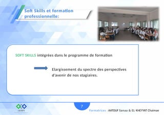 SOFT SKILLS intégrées dans le programme de formation
7
Formatrices : AATOUF Sanaa & EL KHEYYAT Chaimae
Elargissement du spectre des perspectives
d’avenir de nos stagiaires.
Soft Skills et formation
professionnelle:
 