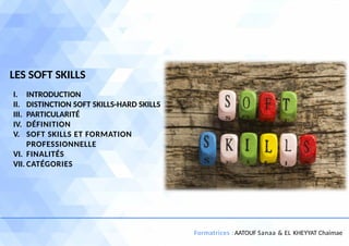 1
Formatrices : AATOUF Sanaa & EL KHEYYAT Chaimae
I. INTRODUCTION
II. DISTINCTION SOFT SKILLS-HARD SKILLS
III. PARTICULARITÉ
IV. DÉFINITION
V. SOFT SKILLS ET FORMATION
PROFESSIONNELLE
VI. FINALITÉS
VII. CATÉGORIES
LES SOFT SKILLS
 