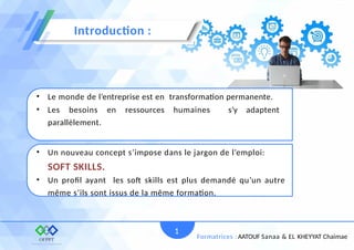 • Le monde de l’entreprise est en transformation permanente.
• Les besoins en ressources humaines s’y adaptent
parallèlement.
• Un nouveau concept s’impose dans le jargon de l’emploi:
SOFT SKILLS.
• Un profil ayant les soft skills est plus demandé qu’un autre
même s’ils sont issus de la même formation.
Introduction :
1
Formatrices : AATOUF Sanaa & EL KHEYYAT Chaimae
 