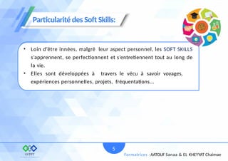 • Loin d’être innées, malgré leur aspect personnel, les SOFT SKILLS
s’apprennent, se perfectionnent et s’entretiennent tout au long de
la vie.
• Elles sont développées à travers le vécu à savoir voyages,
expériences personnelles, projets, fréquentations...
Particularité des Soft Skills:
5
Formatrices : AATOUF Sanaa & EL KHEYYAT Chaimae
 