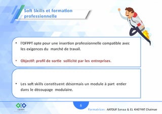 • l’OFPPT opte pour une insertion professionnelle compatible avec
les exigences du marché de travail.
• Objectif: proﬁl de sortie sollicité par les entreprises.
• Les soft skills constituent désormais un module à part entier
dans le découpage modulaire.
Soft Skills et formation
professionnelle
6
Formatrices : AATOUF Sanaa & EL KHEYYAT Chaimae
 