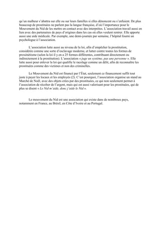 qu’un malheur s’abattra sur elle ou sur leurs familles si elles dénoncent ou s’enfuient. De plus
beaucoup de prostituées ne parlent pas la langue française, d’où l’importance pour le
Mouvement du Nid de les mettre en contact avec des interprètes. L’association travail aussi en
lien avec des partenaires de pays d’origines dans les cas où elles veulent rentrer. Elle apporte
aussi une aide médicale. Par exemple, une demi-journée par semaine, l’hôpital fourni un
psychologue à l’association.

        L’association lutte aussi au niveau de la loi, afin d’empêcher la prostitution,
considérée comme une sorte d’esclavage moderne, et lutter contre toutes les formes de
proxénétisme (selon la loi il y en a 25 formes différentes, contribuant directement ou
indirectement à la prostitution). L’association « juge un système, pas une personne ». Elle
lutte aussi pour enlever la loi qui qualifie le racolage comme un délit, afin de reconnaître les
prostituées comme des victimes et non des criminelles.

        Le Mouvement du Nid est financé par l’État, seulement ce financement suffit tout
juste à payer les locaux et les employés (2). C’est pourquoi, l’association organise un stand au
Marché de Noël, avec des objets crées par des prostituées, ce qui non seulement permet à
l’association de récolter de l’argent, mais qui est aussi valorisant pour les prostituées, qui de
plus se disent « Le Nid m’aide, donc j’aide le Nid ».


      Le mouvement du Nid est une association qui existe dans de nombreux pays,
notamment en France, au Brésil, en Côte d’Ivoire et au Portugal.
 