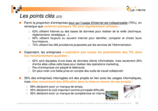 Les points clés (2/2)
       Parmi la proportion d’entreprises pour qui l’usage d’Internet est indispensable (70%), on
       remarque que certaines pratiques TIC sont régulièrement utilisées :
                63% utilisent Internet ou des bases de données pour réaliser de la veille (technique,
                réglementaire, stratégique…),
                66% utilisent toujours ou souvent Internet pour identifier, comparer et choisir leurs
                fournisseurs,
                73% utilisent les télé procédures proposées par les services de l’Administration.

       Cependant, les entreprises n’exploitent pas toutes les potentialités des TIC dans
       leur fonctionnement quotidien :
                62% sont équipées d’une base de données clients informatisée, mais seulement 26%
                d’entre elles utilise cette base pour réaliser des opérations marketing,
                Peu d’entreprises ont adopté le télétravail,
                On peut noter une faible prise en compte des outils de travail collaboratif.

       39% des entreprises interrogées ont des projets en lien avec les usages informatiques,
       mais elles rencontrent des difficultés dans la mise en œuvre de ces projets :
             58% déclarent avoir un manque de temps,
             49% déclarent le coût important comme principale difficulté,
             36% déclarent avoir un manque de compétences en interne.


Diagnostic des Usages Numériques par les Entreprises - Analyse des résultats de l’enquête menée en Ardèche au dernier trimestre 2010   23
 