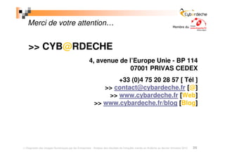 Merci de votre attention…                                                                                             Membre du




  >> CYB@RDECHE
                                                   4, avenue de l’Europe Unie - BP 114
                                                                 07001 PRIVAS CEDEX
                                                              +33 (0)4 75 20 28 57 [ Tél ]
                                                          >> contact@cybardeche.fr [@]
                                                           >> www.cybardeche.fr [Web]
                                                       >> www.cybardeche.fr/blog [Blog]




Diagnostic des Usages Numériques par les Entreprises - Analyse des résultats de l’enquête menée en Ardèche au dernier trimestre 2010   26
 