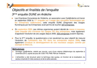 Objectifs et finalités de l’enquête
 3ème enquête DUNE en Ardèche
       Les Chambres Consulaires de l’Ardèche, en association avec Cyb@rdèche ont lancé
       en septembre 2006 la 1ère enquête sur l’usage des nouvelles technologies par
       les entreprises ardéchoises, cette enquête DUNE (Diagnostic des Usages
       Numériques par les Entreprises) avait permis de toucher 324 entreprises.

       En septembre 2008, ces mêmes organismes avaient décidé de mener à nouveau
       cette enquête afin d’évaluer les usages TIC des entreprises, mais également
       d’apprécier l’évolution de ces usages depuis 2006. 428 entreprises avaient répondu.

       Pour la 3ème enquête, le questionnaire a non seulement eu pour objectif de mesurer
       l’évolution de l’utilisation des TIC dans les entreprises depuis 2008, mais
       également d’évaluer le développement de ces nouveaux usages, comme par
       exemple le Web 2.0.

  Méthodologie
        Sondage Cyb@rdèche, réalisé par courrier, suivi d’une relance téléphonique de septembre à
        novembre 2010, auprès de plus de 5 000 TPE-PME-PMI de l’Ardèche.

        L’échantillon a été structuré selon la technique des quotas, en fonction de la localisation, du
        secteur d’activité (5 méta-secteurs) et de la taille salariale.

Diagnostic des Usages Numériques par les Entreprises - Analyse des résultats de l’enquête menée en Ardèche au dernier trimestre 2010   5
 