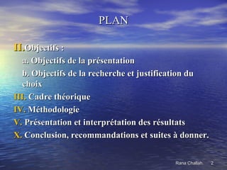 PLAN

II.Objectifs :
  a. Objectifs de la présentation
  b. Objectifs de la recherche et justification du
  choix
III. Cadre théorique
IV. Méthodologie
V. Présentation et interprétation des résultats
X. Conclusion, recommandations et suites à donner.


                                         Rana Challah.   2
 
