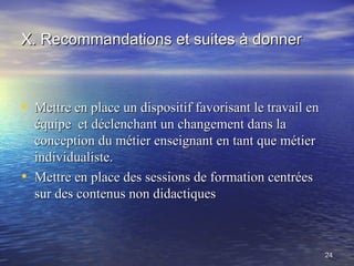 X. Recommandations et suites à donner



• Mettre en place un dispositif favorisant le travail en
    équipe et déclenchant un changement dans la
    conception du métier enseignant en tant que métier
    individualiste.
•   Mettre en place des sessions de formation centrées
    sur des contenus non didactiques



                                                           24
 