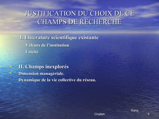 JUSTIFICATION DU CHOIX DE CE
          CHAMPS DE RECHERCHE

•   I. Littérature scientifique existante
       Valeurs de l’institution
       Laicité


•   II. Champs inexplorés
•   Dimension managériale.
    Dynamique de la vie collective du réseau.




                                                      Rana
                                           Challah.          5
 