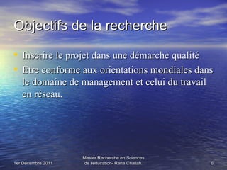 Objectifs de la recherche

• Inscrire le projet dans une démarche qualité
• Etre conforme aux orientations mondiales dans
   le domaine de management et celui du travail
   en réseau.




                    Master Recherche en Sciences
1er Décembre 2011   de l'éducation- Rana Challah.   6
 