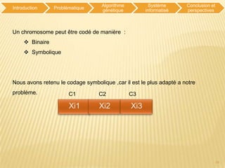 Algorithme          Système       Conclusion et
Introduction     Problématique
                                   génétique         informatisé     perspectives



Un chromosome peut être codé de manière :
      Binaire
      Symbolique




Nous avons retenu le codage symbolique ,car il est le plus adapté a notre
problème.              C1         C2            C3




                                                                                     10
 