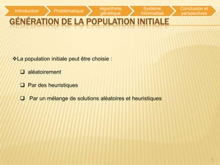 Algorithme     Système     Conclusion et
 Introduction    Problématique
                                     génétique    informatisé   perspectives

GÉNÉRATION DE LA POPULATION INITIALE



La population initiale peut être choisie :

    aléatoirement

    Par des heuristiques

    Par un mélange de solutions aléatoires et heuristiques




                                                                                11
 
