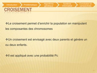 Algorithme     Système     Conclusion et
Introduction   Problématique
                               génétique    informatisé   perspectives

CROISEMENT

Le croisement permet d’enrichir la population en manipulant
les composantes des chromosomes


Un croisement est envisagé avec deux parents et génère un
ou deux enfants.


Il est appliqué avec une probabilité Pc



                                                                          14
 