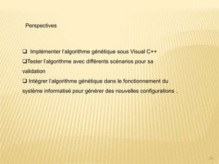 Perspectives



 Implémenter l’algorithme génétique sous Visual C++
Tester l’algorithme avec différents scénarios pour sa
validation
 Intégrer l’algorithme génétique dans le fonctionnement du
système informatisé pour générer des nouvelles configurations .




                                                                  26
 