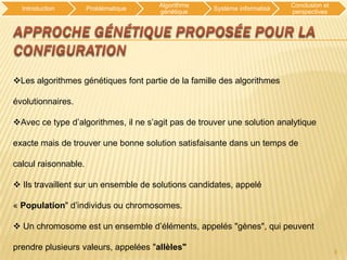 Algorithme                          Conclusion et
  Introduction        Problématique                 Système informatisé
                                      génétique                           perspectives




Les algorithmes génétiques font partie de la famille des algorithmes

évolutionnaires.

Avec ce type d’algorithmes, il ne s’agit pas de trouver une solution analytique

exacte mais de trouver une bonne solution satisfaisante dans un temps de

calcul raisonnable.

 Ils travaillent sur un ensemble de solutions candidates, appelé

« Population" d’individus ou chromosomes.

 Un chromosome est un ensemble d’éléments, appelés "gènes", qui peuvent

prendre plusieurs valeurs, appelées "allèles"                                             8
 
