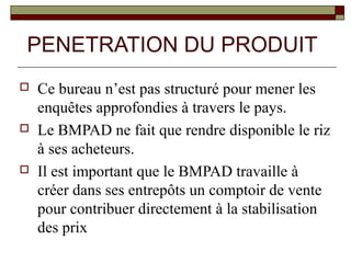PENETRATION DU PRODUIT
   Ce bureau n’est pas structuré pour mener les
    enquêtes approfondies à travers le pays.
   Le BMPAD ne fait que rendre disponible le riz
    à ses acheteurs.
   Il est important que le BMPAD travaille à
    créer dans ses entrepôts un comptoir de vente
    pour contribuer directement à la stabilisation
    des prix
 