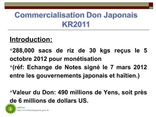 Introduction:
288,000 sacs de riz de 30 kgs reçus le 5
octobre 2012 pour monétisation
(réf: Echange de Notes signé le 7 mars 2012
entre les gouvernements japonais et haïtien.)

Valeur du Don: 490 millions de Yens, soit près
de 6 millions de dollars US.
  BMPAD
  http://www.bureaudegestion.gouv.ht
 