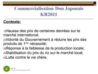 Contexte:

1)Hausse   des prix de certaines denrées sur le
marché international;
2)Volonté du Gouvernement à réduire les prix des
produits de 1ère nécessité;
3)Réponse à la faiblesse de la production locale;
4)Stabilisation du prix du riz sur le marché local;
5)Lutte contre la vie chère.


    BMPAD
    http://www.bureaudegestion.gouv.ht
 