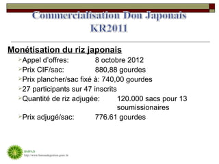 Monétisation du riz japonais
  Appel  d’offres:        8 octobre 2012
  Prix CIF/sac:           880,88 gourdes
  Prix plancher/sac fixé à: 740,00 gourdes
  27 participants sur 47 inscrits
  Quantité de riz adjugée:        120.000 sacs pour 13
                                   soumissionaires
  Prix adjugé/sac:        776.61 gourdes



    BMPAD
    http://www.bureaudegestion.gouv.ht
 
